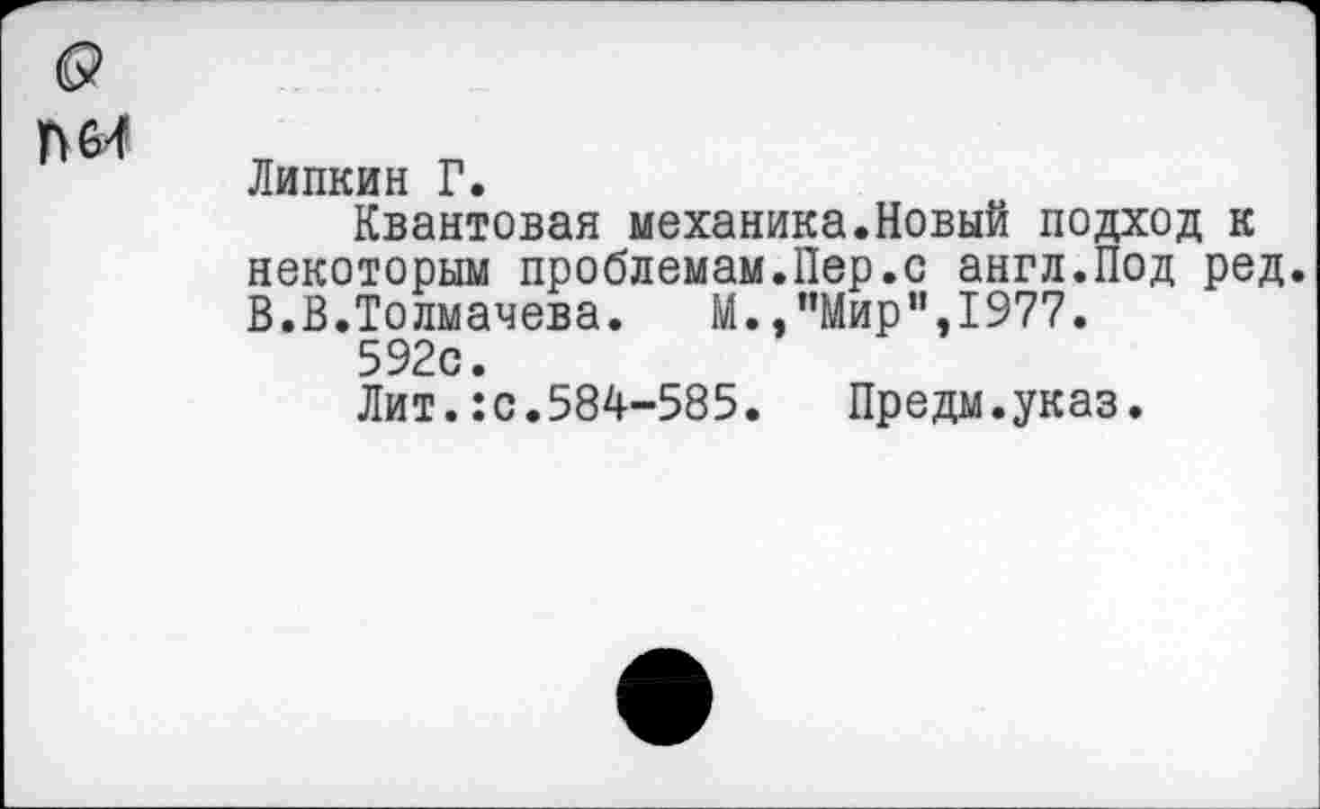 ﻿о
П64
Липкин Г.
Квантовая механика.Новый подход к некоторым проблемам.Пер.с англ.Под ред. В.В.Толмачева. М.,"Мир”,1977.
592с.
Лит.:с.584-585. Предм.указ.